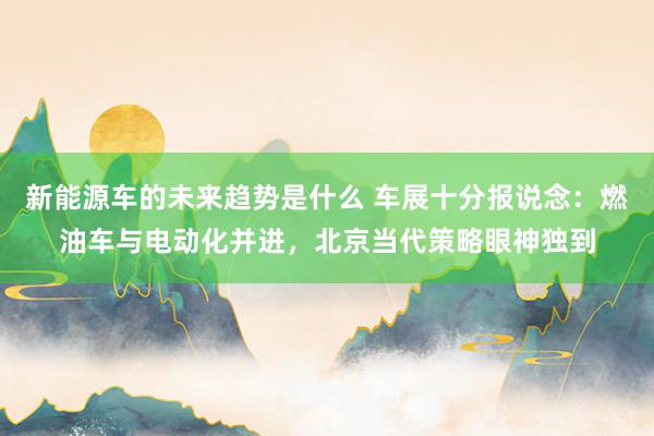 新能源车的未来趋势是什么 车展十分报说念：燃油车与电动化并进