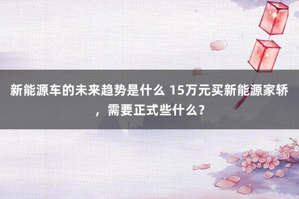 新能源车的未来趋势是什么 15万元买新能源家轿，需要正式些什