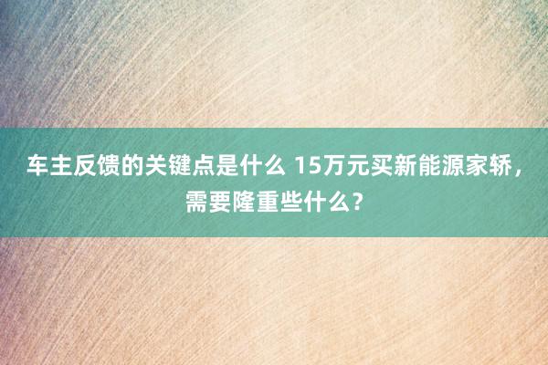 车主反馈的关键点是什么 15万元买新能源家轿，需要隆重些什么？