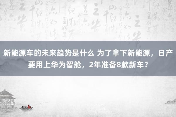 新能源车的未来趋势是什么 为了拿下新能源，日产要用上华为智舱