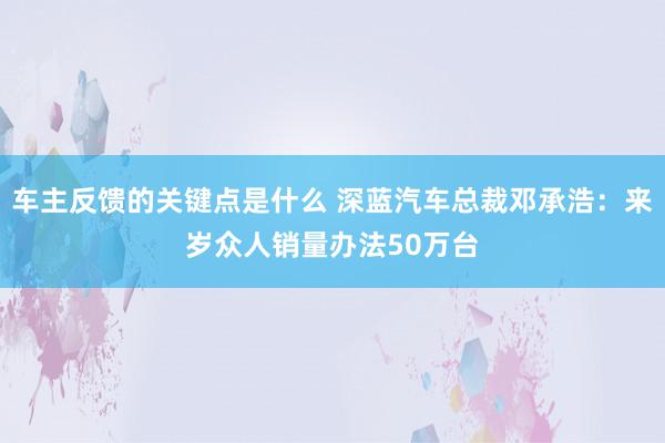 车主反馈的关键点是什么 深蓝汽车总裁邓承浩：来岁众人销量办法