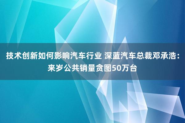 技术创新如何影响汽车行业 深蓝汽车总裁邓承浩：来岁公共销量贪图50万台