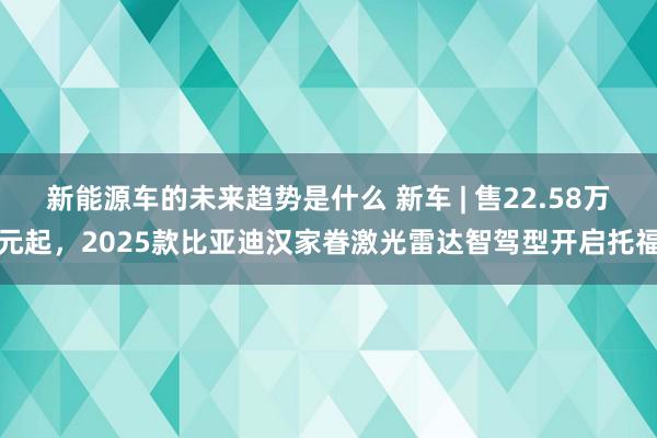 新能源车的未来趋势是什么 新车 | 售22.58万元起，20