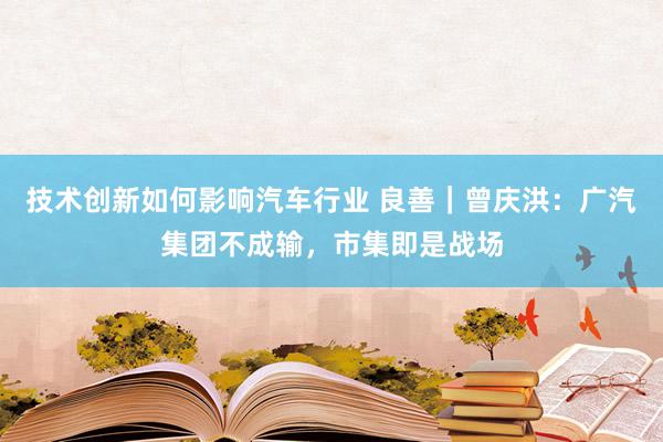 技术创新如何影响汽车行业 良善｜曾庆洪：广汽集团不成输，市集即是战场