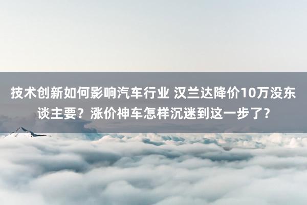 技术创新如何影响汽车行业 汉兰达降价10万没东谈主要？涨价神车怎样沉迷到这一步了？