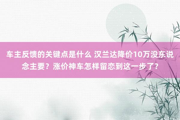 车主反馈的关键点是什么 汉兰达降价10万没东说念主要？涨价神