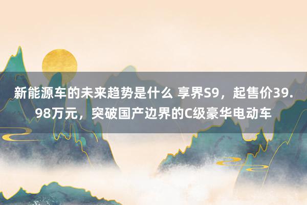 新能源车的未来趋势是什么 享界S9，起售价39.98万元，突