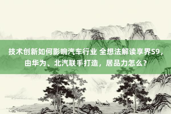 技术创新如何影响汽车行业 全想法解读享界S9，由华为、北汽联手打造，居品力怎么？