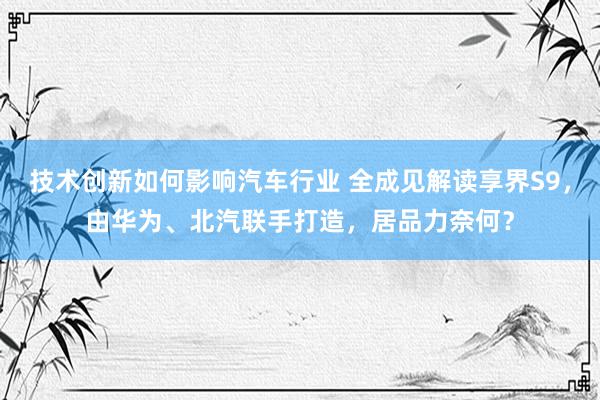 技术创新如何影响汽车行业 全成见解读享界S9，由华为、北汽联