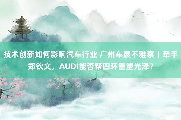 技术创新如何影响汽车行业 广州车展不雅察丨牵手郑钦文，AUD