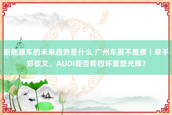 新能源车的未来趋势是什么 广州车展不雅察丨牵手郑钦文，AUDI能否帮四环重塑光辉？