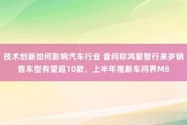 技术创新如何影响汽车行业 音问称鸿蒙智行来岁销售车型有望超10款，上半年推新车问界M8