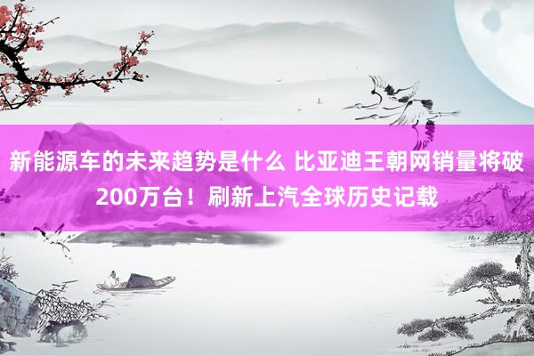 新能源车的未来趋势是什么 比亚迪王朝网销量将破200万台！刷新上汽全球历史记载