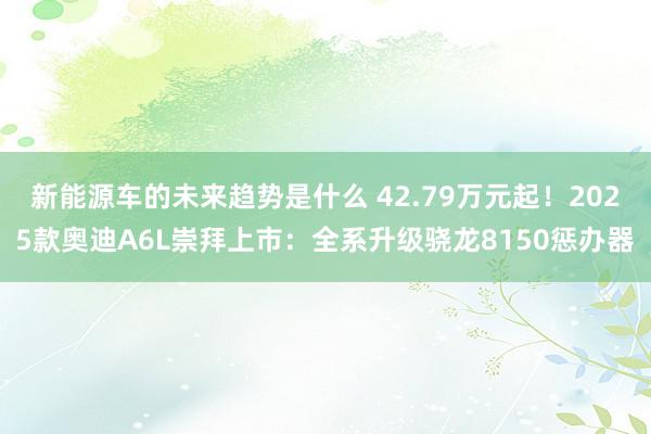 新能源车的未来趋势是什么 42.79万元起！2025款奥迪A