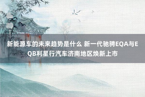 新能源车的未来趋势是什么 新一代驰骋EQA与EQB利星行汽车济南地区焕新上市