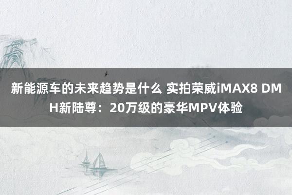 新能源车的未来趋势是什么 实拍荣威iMAX8 DMH新陆尊：20万级的豪华MPV体验