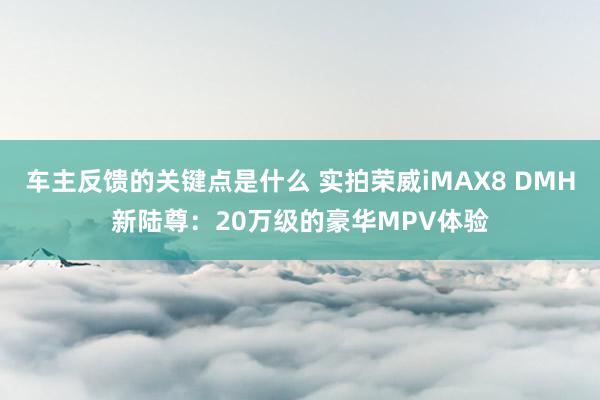 车主反馈的关键点是什么 实拍荣威iMAX8 DMH新陆尊：2