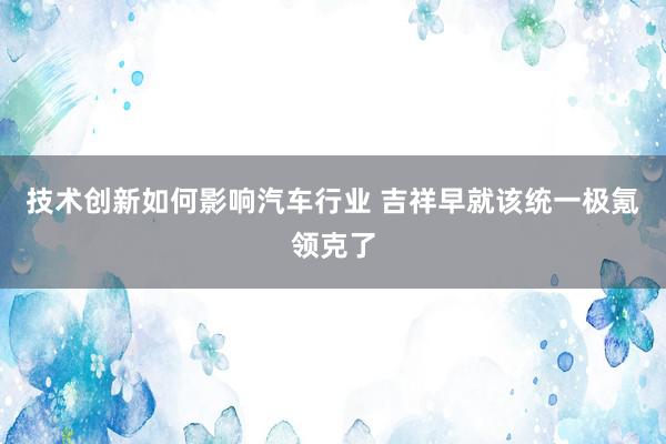 技术创新如何影响汽车行业 吉祥早就该统一极氪领克了