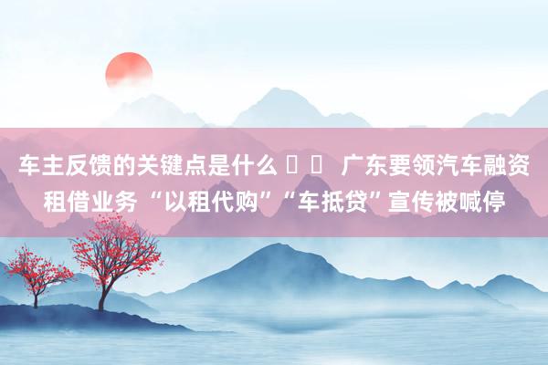 车主反馈的关键点是什么 广东要领汽车融资租借业务 “以