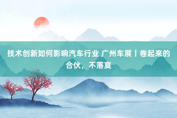 技术创新如何影响汽车行业 广州车展丨卷起来的合伙，不落寞