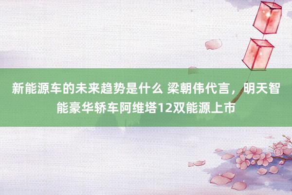 新能源车的未来趋势是什么 梁朝伟代言，明天智能豪华轿车阿维塔