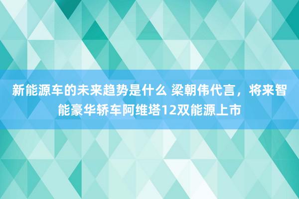 新能源车的未来趋势是什么 梁朝伟代言，将来智能豪华轿车阿维塔