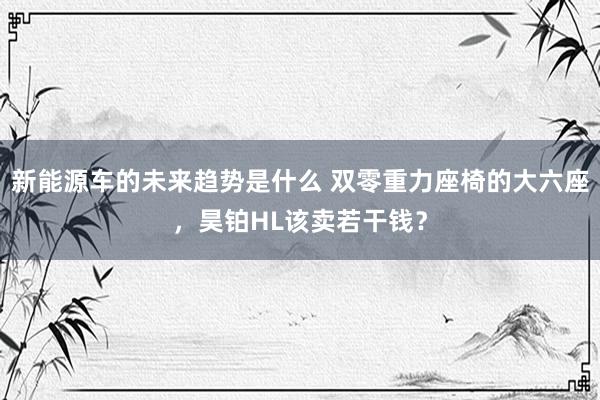 新能源车的未来趋势是什么 双零重力座椅的大六座，昊铂HL该卖若干钱？