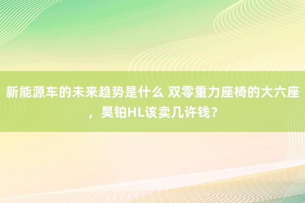 新能源车的未来趋势是什么 双零重力座椅的大六座，昊铂HL该卖