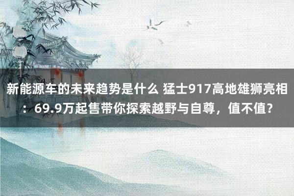 新能源车的未来趋势是什么 猛士917高地雄狮亮相：69.9万起售带你探索越野与自尊，值不值？