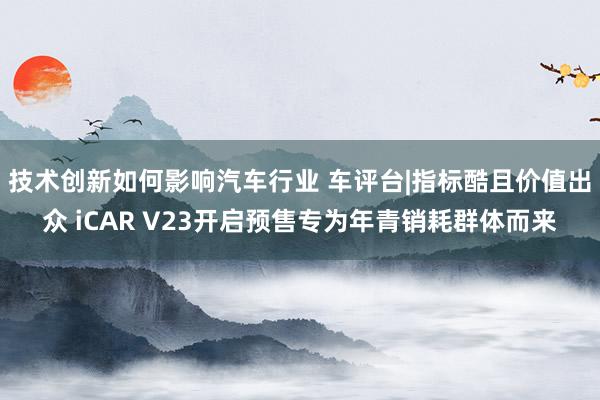 技术创新如何影响汽车行业 车评台|指标酷且价值出众 iCAR V23开启预售专为年青销耗群体而来