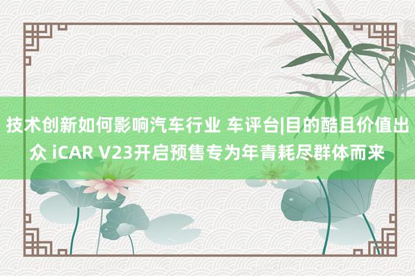 技术创新如何影响汽车行业 车评台|目的酷且价值出众 iCAR V23开启预售专为年青耗尽群体而来