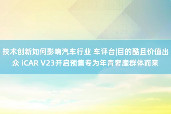 技术创新如何影响汽车行业 车评台|目的酷且价值出众 iCAR V23开启预售专为年青奢靡群体而来