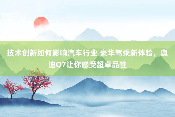 技术创新如何影响汽车行业 豪华驾乘新体验，奥迪Q7让你感受超卓品性