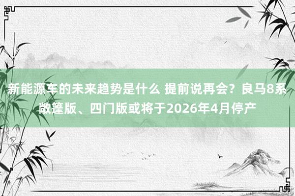 新能源车的未来趋势是什么 提前说再会？良马8系敞篷版、四门版