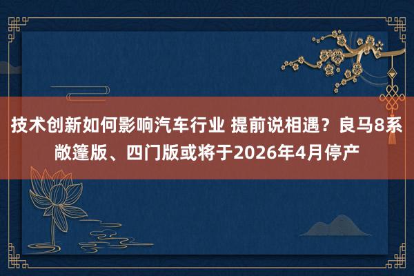 技术创新如何影响汽车行业 提前说相遇？良马8系敞篷版、四门版或将于2026年4月停产