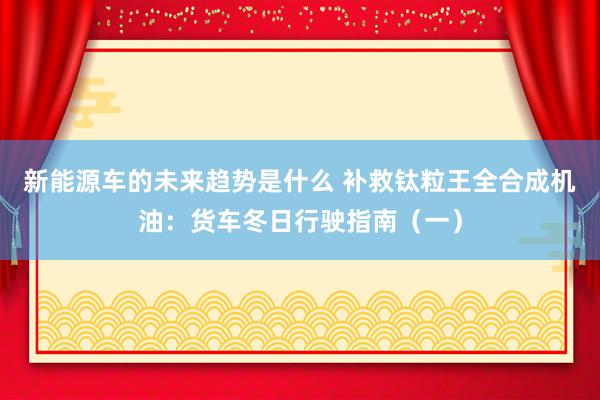 新能源车的未来趋势是什么 补救钛粒王全合成机油：货车冬日行驶指南（一）