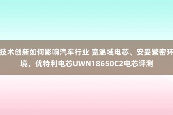 技术创新如何影响汽车行业 宽温域电芯、安妥繁密环境，优特利电芯UWN18650C2电芯评测