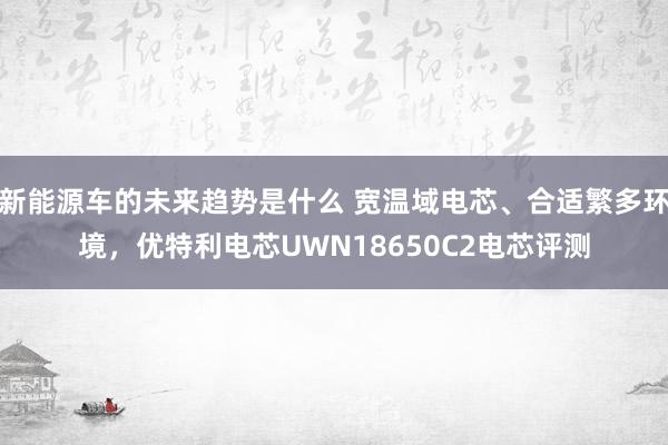 新能源车的未来趋势是什么 宽温域电芯、合适繁多环境，优特利电芯UWN18650C2电芯评测