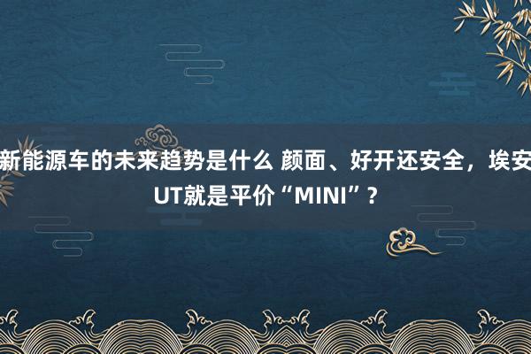 新能源车的未来趋势是什么 颜面、好开还安全，埃安UT就是平价“MINI”？