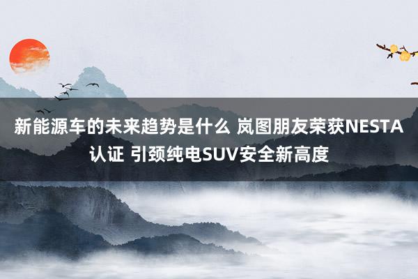 新能源车的未来趋势是什么 岚图朋友荣获NESTA认证 引颈纯电SUV安全新高度