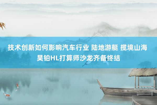 技术创新如何影响汽车行业 陆地游艇 揽境山海 昊铂HL打算师沙龙齐备终结