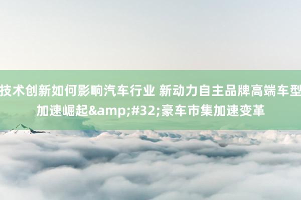 技术创新如何影响汽车行业 新动力自主品牌高端车型加速崛起&#32;豪车市集加速变革