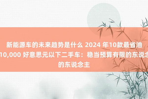 新能源车的未来趋势是什么 2024 年10款最省油的 10,000 好意思元以下二手车：稳当预算有限的东说念主