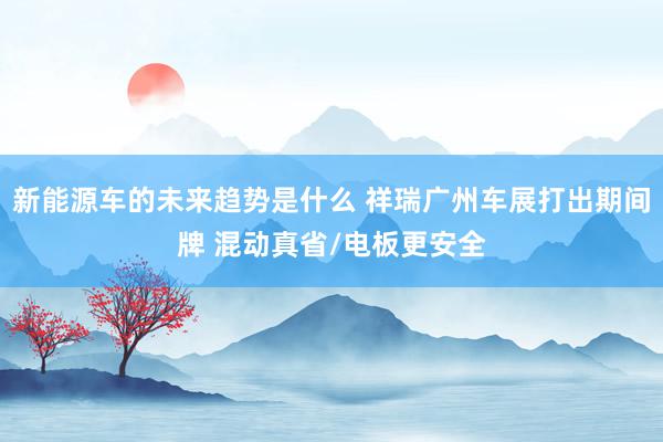 新能源车的未来趋势是什么 祥瑞广州车展打出期间牌 混动真省/电板更安全