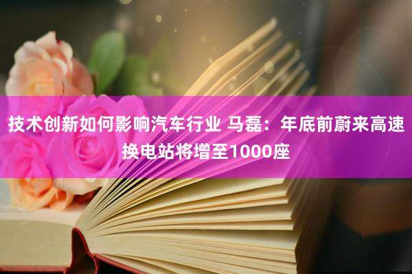 技术创新如何影响汽车行业 马磊：年底前蔚来高速换电站将增至1000座