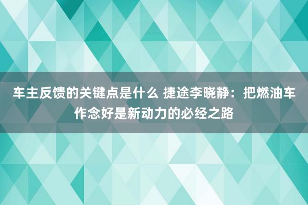 车主反馈的关键点是什么 捷途李晓静：把燃油车作念好是新动力的必经之路