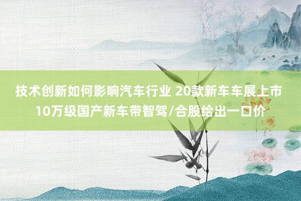 技术创新如何影响汽车行业 20款新车车展上市 10万级国产新车带智驾/合股给出一口价