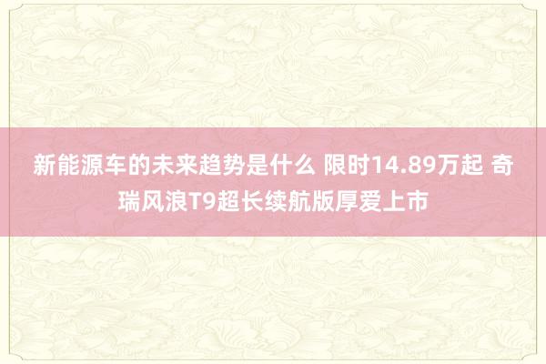 新能源车的未来趋势是什么 限时14.89万起 奇瑞风浪T9超长续航版厚爱上市