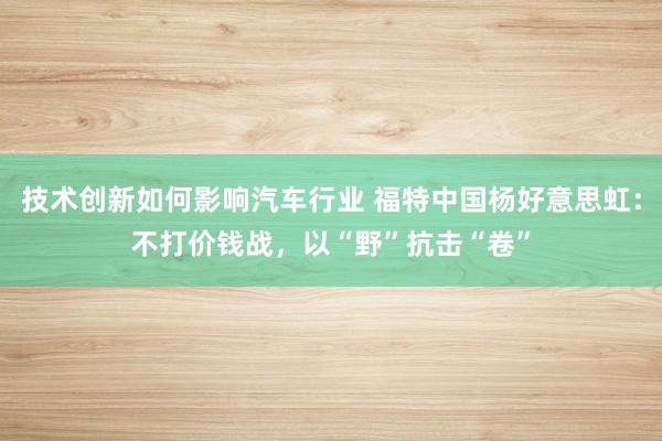 技术创新如何影响汽车行业 福特中国杨好意思虹：不打价钱战，以“野”抗击“卷”