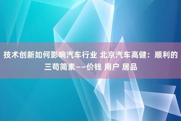 技术创新如何影响汽车行业 北京汽车高健：顺利的三苟简素——价钱 用户 居品